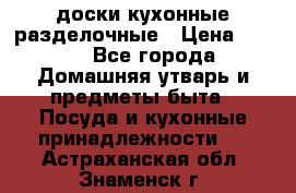   доски кухонные разделочные › Цена ­ 100 - Все города Домашняя утварь и предметы быта » Посуда и кухонные принадлежности   . Астраханская обл.,Знаменск г.